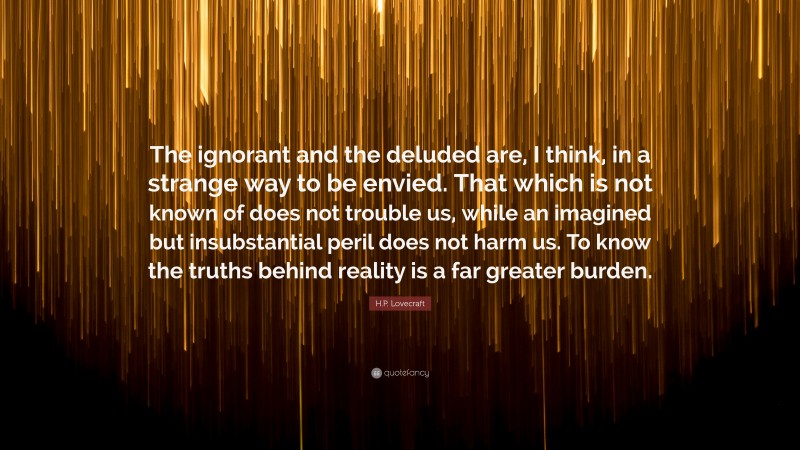 H.P. Lovecraft Quote: “The ignorant and the deluded are, I think, in a strange way to be envied. That which is not known of does not trouble us, while an imagined but insubstantial peril does not harm us. To know the truths behind reality is a far greater burden.”