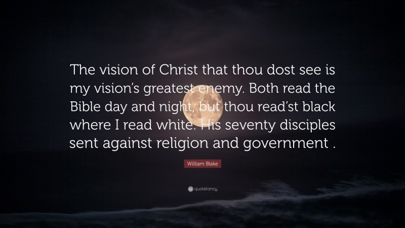 William Blake Quote: “The vision of Christ that thou dost see is my vision’s greatest enemy. Both read the Bible day and night, but thou read’st black where I read white. His seventy disciples sent against religion and government .”