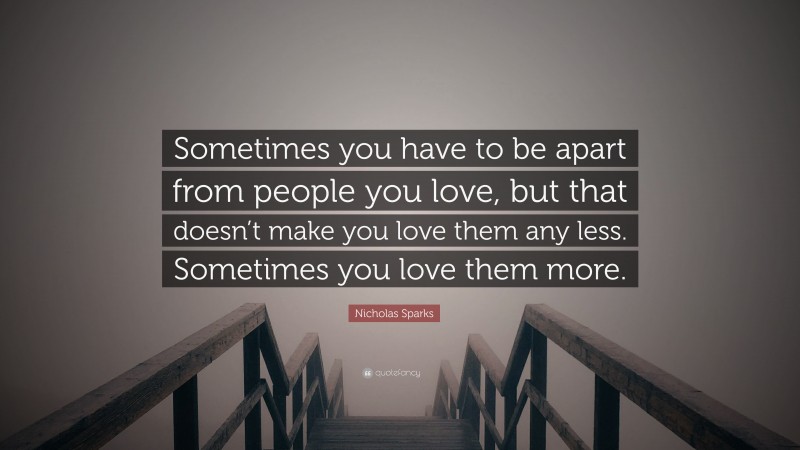 Nicholas Sparks Quote: “Sometimes you have to be apart from people you love, but that doesn’t make you love them any less. Sometimes you love them more.”