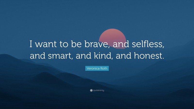 Veronica Roth Quote: “I want to be brave, and selfless, and smart, and kind, and honest.”