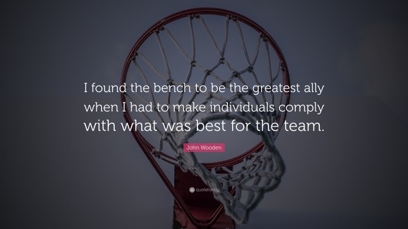 John Wooden Quote: “I found the bench to be the greatest ally when I had to make individuals comply with what was best for the team.”