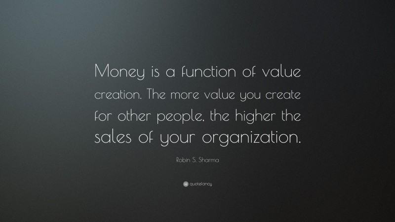 Robin S. Sharma Quote: “Money is a function of value creation. The more value you create for other people, the higher the sales of your organization.”