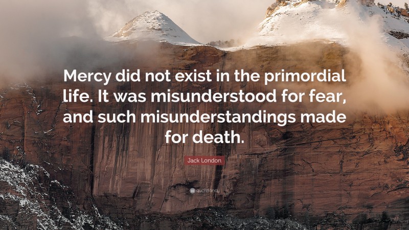 Jack London Quote: “Mercy did not exist in the primordial life. It was misunderstood for fear, and such misunderstandings made for death.”
