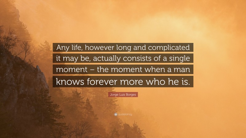 Jorge Luis Borges Quote: “Any life, however long and complicated it may be, actually consists of a single moment – the moment when a man knows forever more who he is.”