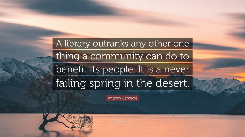 Andrew Carnegie Quote: “A library outranks any other one thing a community can do to benefit its people. It is a never failing spring in the desert.”