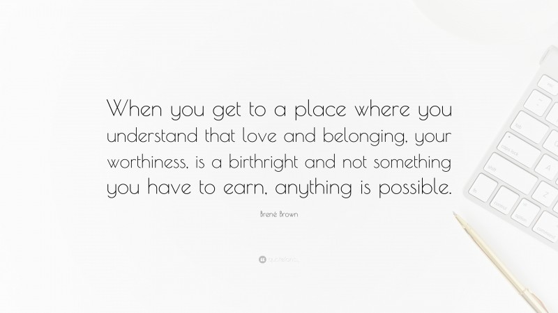 Brené Brown Quote: “When you get to a place where you understand that love and belonging, your worthiness, is a birthright and not something you have to earn, anything is possible.”