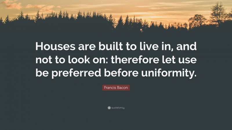 Francis Bacon Quote: “Houses are built to live in, and not to look on: therefore let use be preferred before uniformity.”