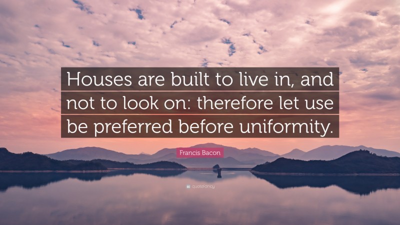 Francis Bacon Quote: “Houses are built to live in, and not to look on: therefore let use be preferred before uniformity.”