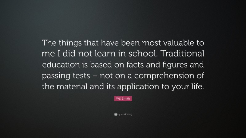 Will Smith Quote: “The things that have been most valuable to me I did not learn in school. Traditional education is based on facts and figures and passing tests – not on a comprehension of the material and its application to your life.”