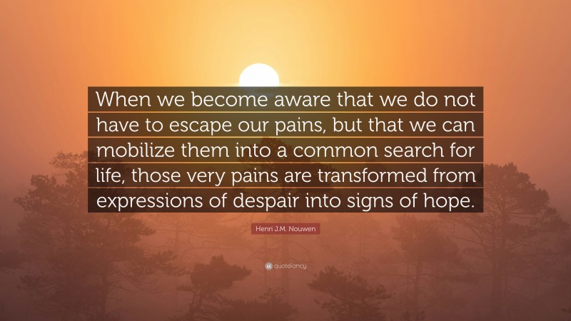 Henri J.M. Nouwen Quote: “When we become aware that we do not have to escape our pains, but that we can mobilize them into a common search for life, those very pains are transformed from expressions of despair into signs of hope.”