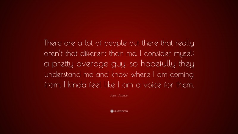 Jason Aldean Quote: “There are a lot of people out there that really aren’t that different than me, I consider myself a pretty average guy, so hopefully they understand me and know where I am coming from. I kinda feel like I am a voice for them.”