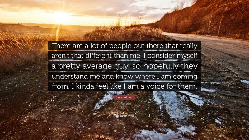 Jason Aldean Quote: “There are a lot of people out there that really aren’t that different than me, I consider myself a pretty average guy, so hopefully they understand me and know where I am coming from. I kinda feel like I am a voice for them.”