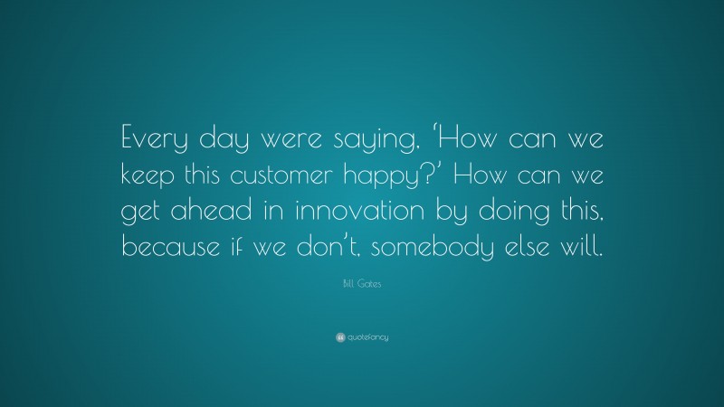 Bill Gates Quote: “Every day were saying, ‘How can we keep this customer happy?’ How can we get ahead in innovation by doing this, because if we don’t, somebody else will.”