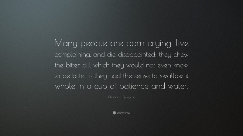 Charles H. Spurgeon Quote: “Many people are born crying, live complaining, and die disappointed; they chew the bitter pill which they would not even know to be bitter if they had the sense to swallow it whole in a cup of patience and water.”
