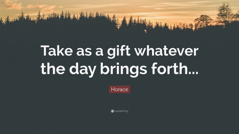 Horace Quote: “Take as a gift whatever the day brings forth...”