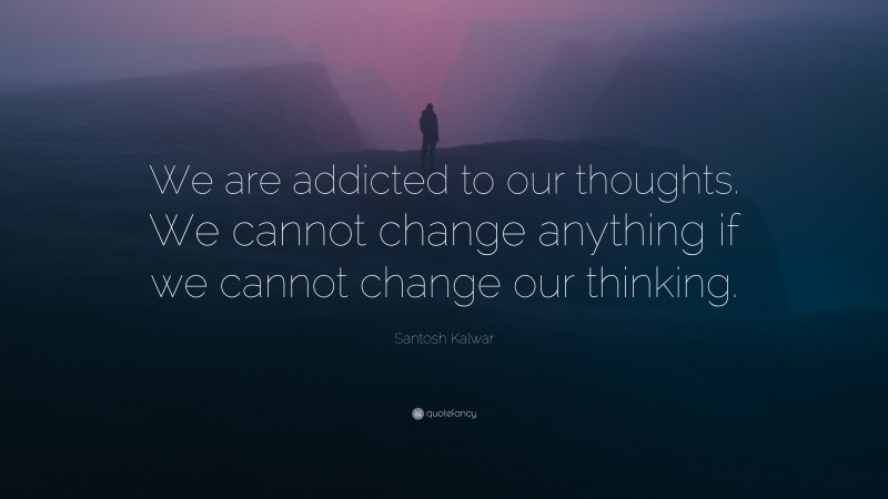 Santosh Kalwar Quote: “We are addicted to our thoughts. We cannot change anything if we cannot change our thinking.”
