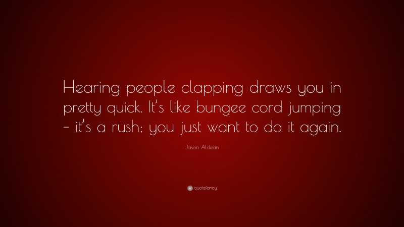 Jason Aldean Quote: “Hearing people clapping draws you in pretty quick. It’s like bungee cord jumping – it’s a rush; you just want to do it again.”