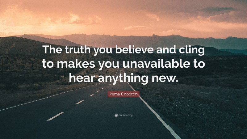 Pema Chödrön Quote: “The truth you believe and cling to makes you unavailable to hear anything new.”