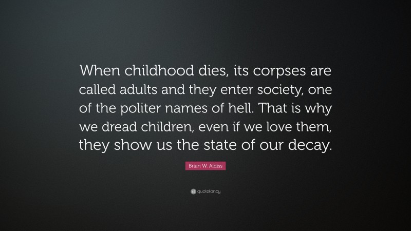 Brian W. Aldiss Quote: “When childhood dies, its corpses are called adults and they enter society, one of the politer names of hell. That is why we dread children, even if we love them, they show us the state of our decay.”