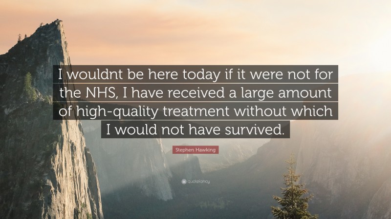 Stephen Hawking Quote: “I wouldnt be here today if it were not for the NHS, I have received a large amount of high-quality treatment without which I would not have survived.”