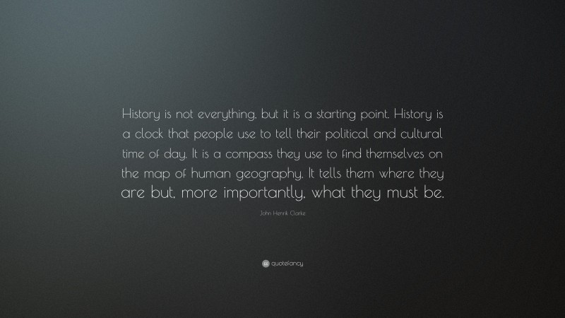 John Henrik Clarke Quote: “History is not everything, but it is a starting point. History is a clock that people use to tell their political and cultural time of day. It is a compass they use to find themselves on the map of human geography. It tells them where they are but, more importantly, what they must be.”