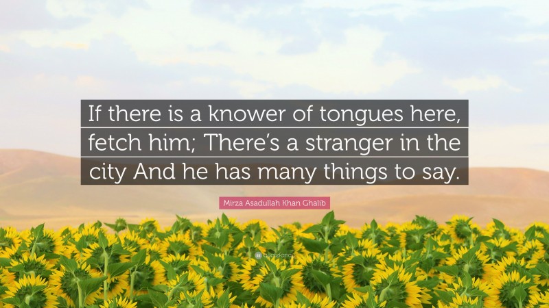 Mirza Asadullah Khan Ghalib Quote: “If there is a knower of tongues here, fetch him; There’s a stranger in the city And he has many things to say.”