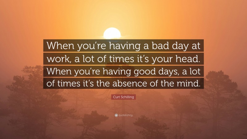 Curt Schilling Quote: “When you’re having a bad day at work, a lot of times it’s your head. When you’re having good days, a lot of times it’s the absence of the mind.”