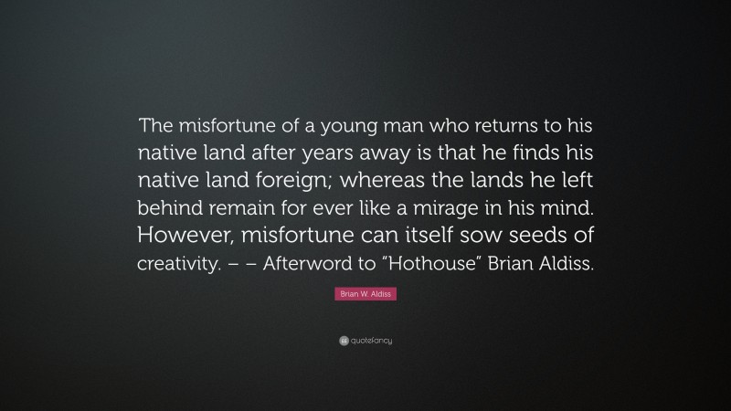 Brian W. Aldiss Quote: “The misfortune of a young man who returns to his native land after years away is that he finds his native land foreign; whereas the lands he left behind remain for ever like a mirage in his mind. However, misfortune can itself sow seeds of creativity. – – Afterword to “Hothouse” Brian Aldiss.”