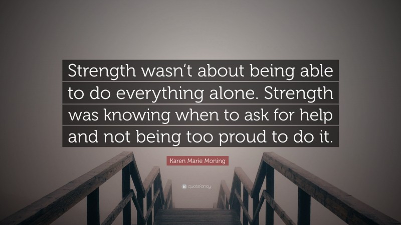 Karen Marie Moning Quote: “Strength wasn‘t about being able to do everything alone. Strength was knowing when to ask for help and not being too proud to do it.”