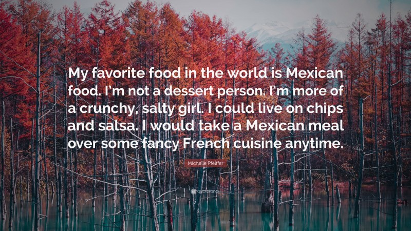 Michelle Pfeiffer Quote: “My favorite food in the world is Mexican food. I’m not a dessert person. I’m more of a crunchy, salty girl. I could live on chips and salsa. I would take a Mexican meal over some fancy French cuisine anytime.”
