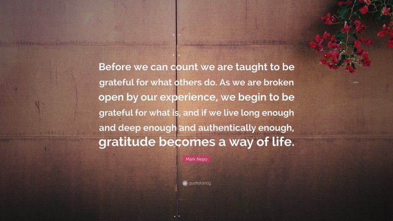 Mark Nepo Quote: “Before we can count we are taught to be grateful for what others do. As we are broken open by our experience, we begin to be grateful for what is, and if we live long enough and deep enough and authentically enough, gratitude becomes a way of life.”
