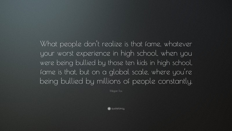 Megan Fox Quote: “What people don’t realize is that fame, whatever your worst experience in high school, when you were being bullied by those ten kids in high school, fame is that, but on a global scale, where you’re being bullied by millions of people constantly.”