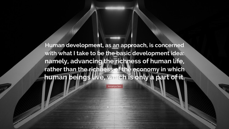 Amartya Sen Quote: “Human development, as an approach, is concerned with what I take to be the basic development idea: namely, advancing the richness of human life, rather than the richness of the economy in which human beings live, which is only a part of it.”
