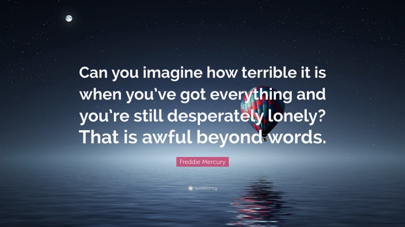 Freddie Mercury Quote: “Can you imagine how terrible it is when you’ve got everything and you’re still desperately lonely? That is awful beyond words.”