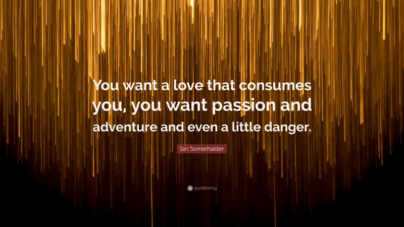 Ian Somerhalder Quote: “You want a love that consumes you, you want passion and adventure and even a little danger.”