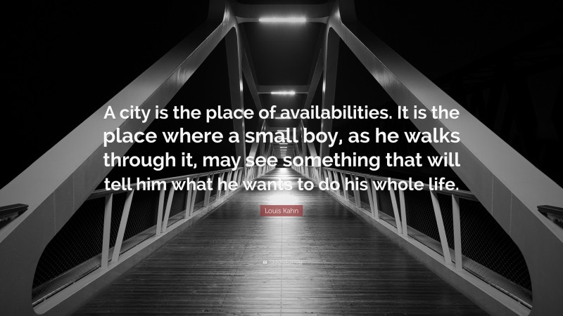 Louis Kahn Quote: “A city is the place of availabilities. It is the place where a small boy, as he walks through it, may see something that will tell him what he wants to do his whole life.”