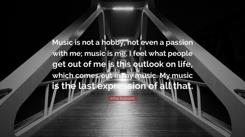 Arthur Rubinstein Quote: “Music is not a hobby, not even a passion with me; music is me. I feel what people get out of me is this outlook on life, which comes out in my music. My music is the last expression of all that.”