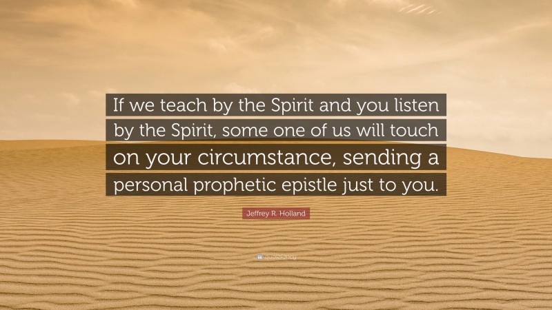 Jeffrey R. Holland Quote: “If we teach by the Spirit and you listen by the Spirit, some one of us will touch on your circumstance, sending a personal prophetic epistle just to you.”