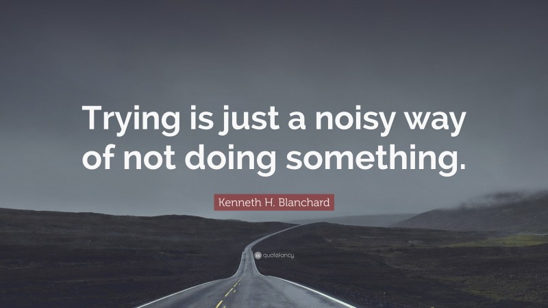 Kenneth H. Blanchard Quote: “Trying is just a noisy way of not doing something.”