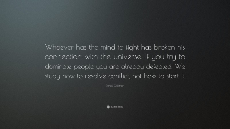 Daniel Goleman Quote: “Whoever has the mind to fight has broken his connection with the universe. If you try to dominate people you are already defeated. We study how to resolve conflict, not how to start it.”