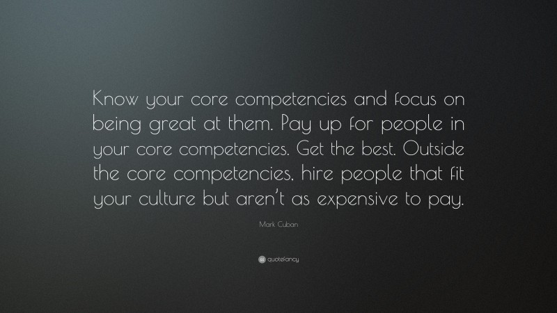 Mark Cuban Quote: “Know your core competencies and focus on being great at them. Pay up for people in your core competencies. Get the best. Outside the core competencies, hire people that fit your culture but aren’t as expensive to pay.”
