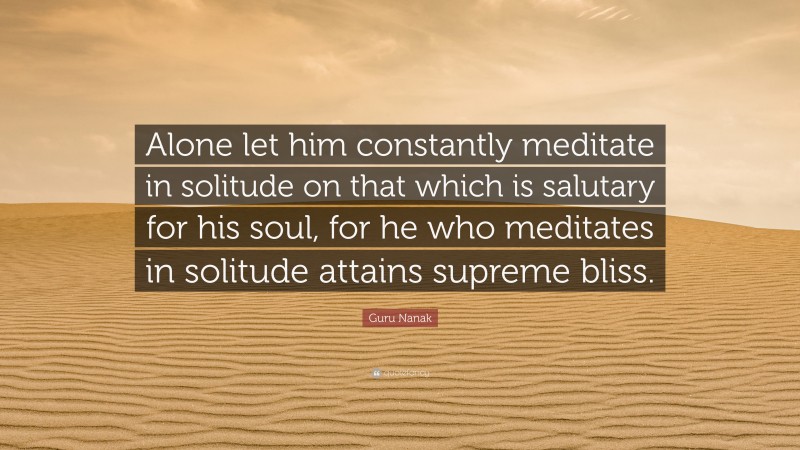 Guru Nanak Quote: “Alone let him constantly meditate in solitude on that which is salutary for his soul, for he who meditates in solitude attains supreme bliss.”