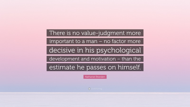 Nathaniel Branden Quote: “There is no value-judgment more important to a man – no factor more decisive in his psychological development and motivation – than the estimate he passes on himself.”