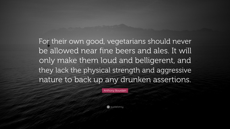 Anthony Bourdain Quote: “For their own good, vegetarians should never be allowed near fine beers and ales. It will only make them loud and belligerent, and they lack the physical strength and aggressive nature to back up any drunken assertions.”