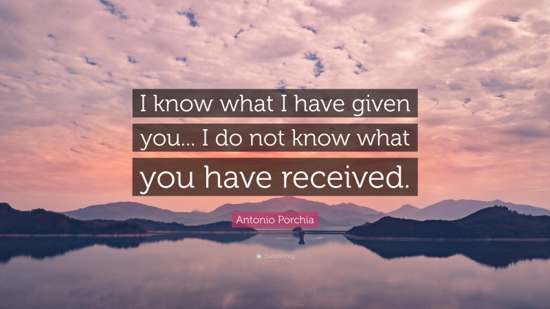 Antonio Porchia Quote: “I know what I have given you... I do not know what you have received.”