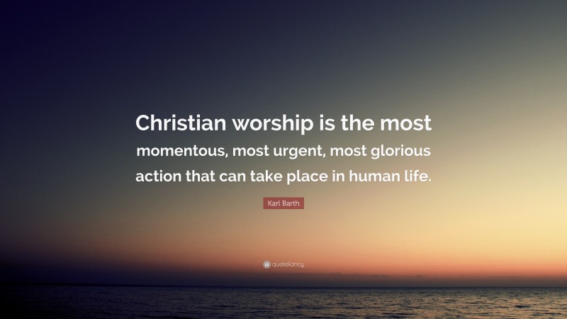Karl Barth Quote: “Christian worship is the most momentous, most urgent, most glorious action that can take place in human life.”