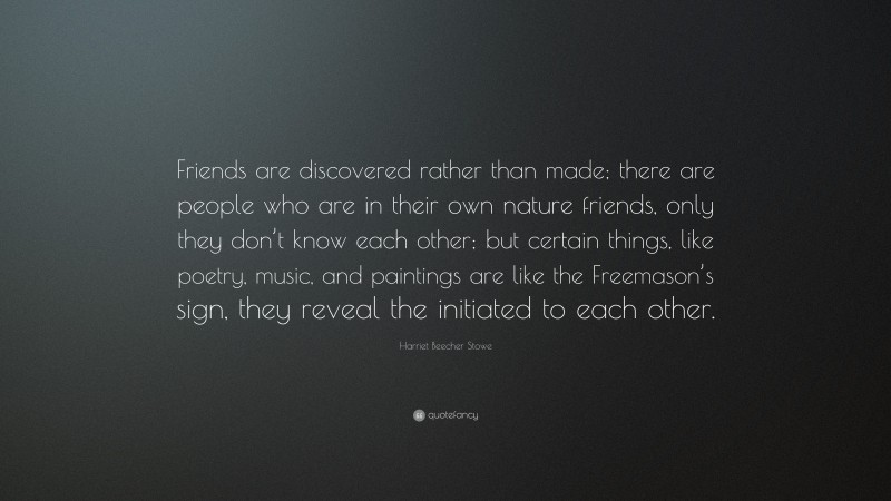 Harriet Beecher Stowe Quote: “Friends are discovered rather than made; there are people who are in their own nature friends, only they don’t know each other; but certain things, like poetry, music, and paintings are like the Freemason’s sign, they reveal the initiated to each other.”