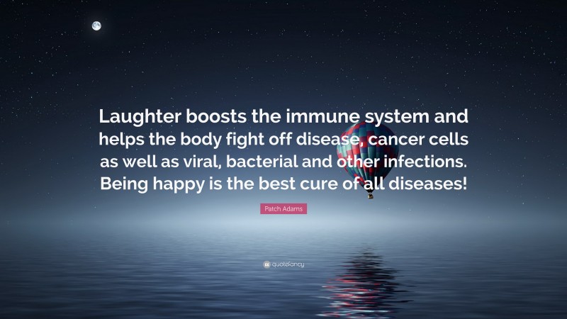 Patch Adams Quote: “Laughter boosts the immune system and helps the body fight off disease, cancer cells as well as viral, bacterial and other infections. Being happy is the best cure of all diseases!”