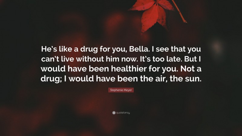 Stephenie Meyer Quote: “He’s like a drug for you, Bella. I see that you can’t live without him now. It’s too late. But I would have been healthier for you. Not a drug; I would have been the air, the sun.”