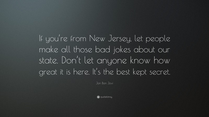 Jon Bon Jovi Quote: “If you’re from New Jersey, let people make all those bad jokes about our state. Don’t let anyone know how great it is here. It’s the best kept secret.”